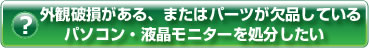 ヘルプ・外観破損がある、またはパーツが欠品しているパソコン・液晶モニターを処分したい