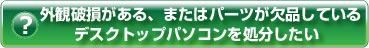 ヘルプ・外観破損がある、またはパーツが欠品しているデスクトップパソコンを処分したい