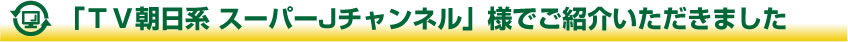 「ＴＶ朝日系SUPER Jチャンネル」様でご紹介いただきました